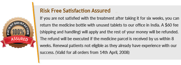 Risk-Free Satisfaction Guaranteed, If you are not satisfied with the treatment after taking it for six weeks, you can return the medicine bottle with unused tablets to our office in India. A $60 fee (shipping and handling) will apply and the rest of your money will be refunded. The refund will be executed if the medicine parcel is received by us within 8 weeks. Renewal patients are not eligible as they already have experience with our success. (Valid for all orders from 14th April 2008)